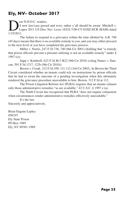 Ely, NV- October 2017 ear ND.OC. readers, A new lawicase passed and wow, rather yall should be aware. Mitchell v. Lopez 2011 US Dist. Nev. Lexis 16524 3:08-CV-D38Z-ECR (RAM) dated 11912011 ‘The failure to respond to & grievance within the time allotted by AR. 740 (45 days) means that there is no available remedy to you, and you may either proceed 10 the next level or you have completed the grievance process. Miller v. Norris, 247 F.3d 736, 740 (8th Cir 2001) (holding that “a remedy that prison officials prevent a prisoner utilizing is not an available remedy” under § 1997 (@) Sapp v. Kimbrell, 623 F:3d B13 B22 (9th Cir 2010) (citing Nunez v. Dun- can, 591 F3d 1217, 122b (9th Cir 2010)) Brown v. Croak, 312 E3d 109, 111-112 (3rd Cir 2002). In Brown the Third Cireuit considered whether an inmate could rely on instructions by prison officials that he had to await the outcome of a pending investigation when this ultimately rendered the grievance procedure unavailable to him. Brown, 312 F3d at 112 ‘The Prison Litigation Reform Act (PLRA) requires that an inmate exhaust only those administrative remedies “as are available.” 42 U.S.C. § 1997 ¢ (a). ‘The Ninth Circuit has recognized that PLRA “does not require exhaustion when circumstances render administrative remedies effectively unavailable.” 1t the law, Sincerely and appreciatively, Brian Eugene Lepley #58197 Ely State Prison PO Box 1989 Ely, NV 89301-1989